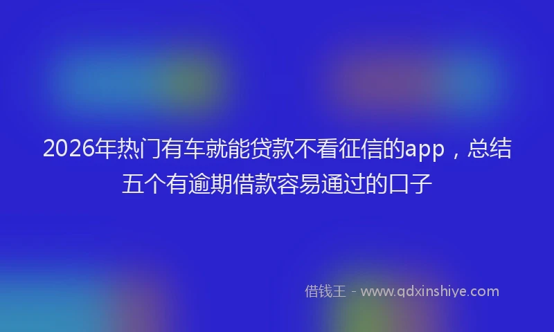 2026年热门有车就能贷款不看征信的app，总结五个有逾期借款容易通过的口子