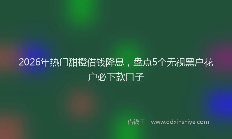 2026年热门甜橙借钱降息，盘点5个无视黑户花户必下款口子