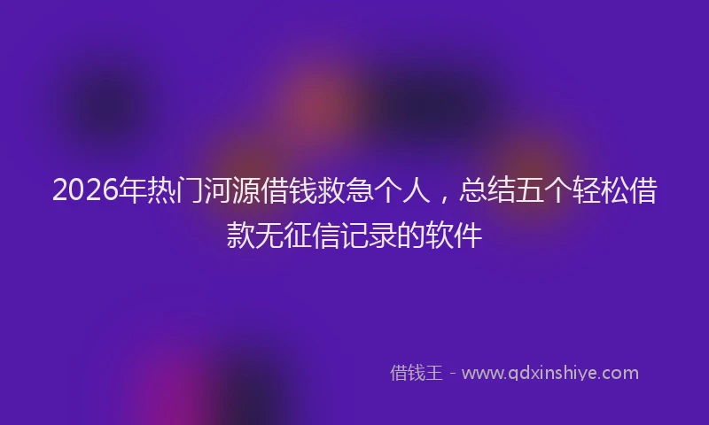 2026年热门河源借钱救急个人，总结五个轻松借款无征信记录的软件