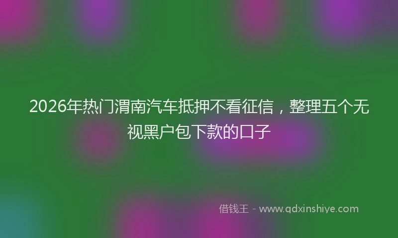 2026年热门渭南汽车抵押不看征信，整理五个无视黑户包下款的口子