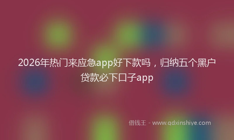 2026年热门来应急app好下款吗，归纳五个黑户贷款必下口子app