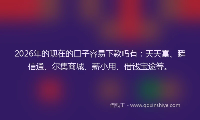 2026年的现在的口子容易下款吗有:天天富、瞬信通、尔集商城、薪小用、借钱宝途等。