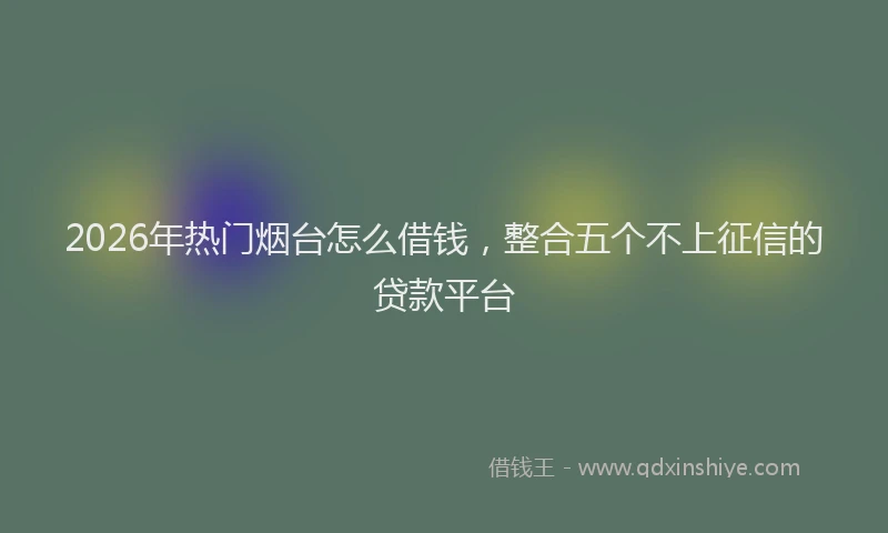 2026年热门烟台怎么借钱，整合五个不上征信的贷款平台