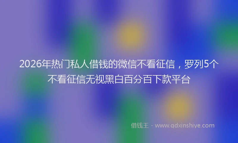 2026年热门私人借钱的微信不看征信，罗列5个不看征信无视黑白百分百下款平台