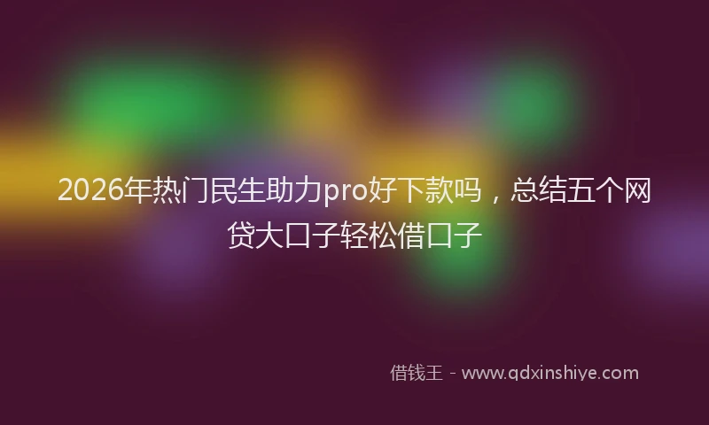 2026年热门民生助力pro好下款吗，总结五个网贷大口子轻松借口子