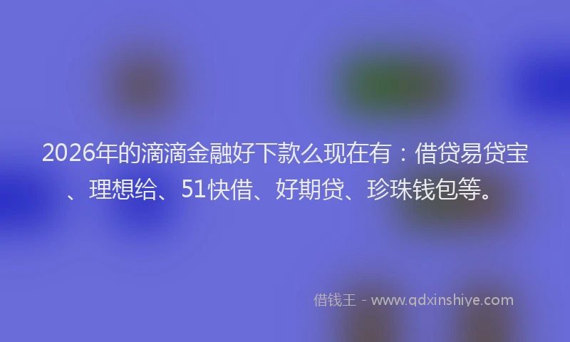 2026年的滴滴金融好下款么现在有：借贷易贷宝、理想给、51快借、好期贷、珍珠钱包等。