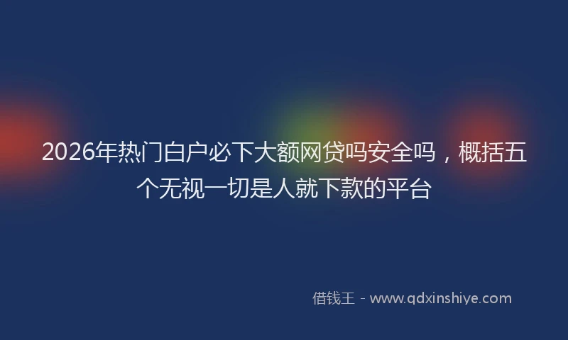 2026年热门白户必下大额网贷吗安全吗，概括五个无视一切是人就下款的平台