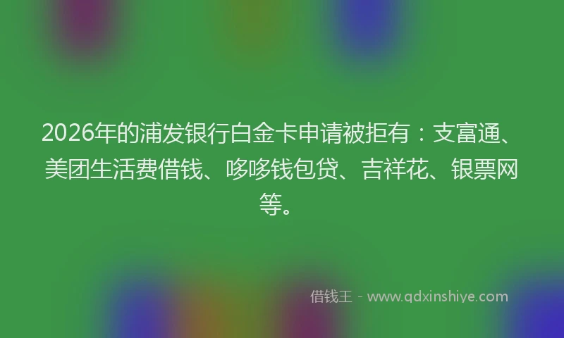 2026年的浦发银行白金卡申请被拒有:支富通、美团生活费借钱、哆哆钱包贷、吉祥花、银票网等。