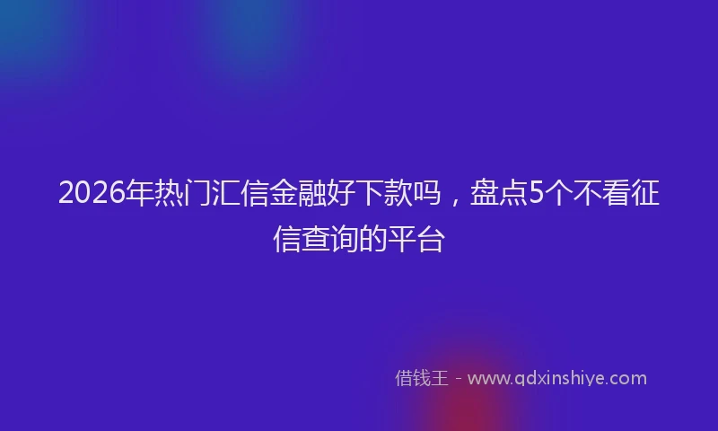 2026年热门汇信金融好下款吗，盘点5个不看征信查询的平台