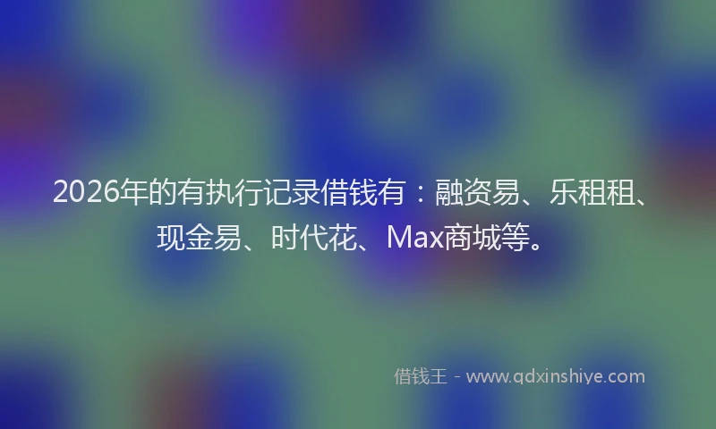 2026年的有执行记录借钱有：融资易、乐租租、现金易、时代花、Max商城等。