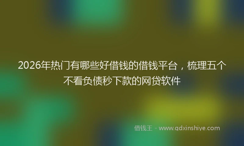 2026年热门有哪些好借钱的借钱平台，梳理五个不看负债秒下款的网贷软件