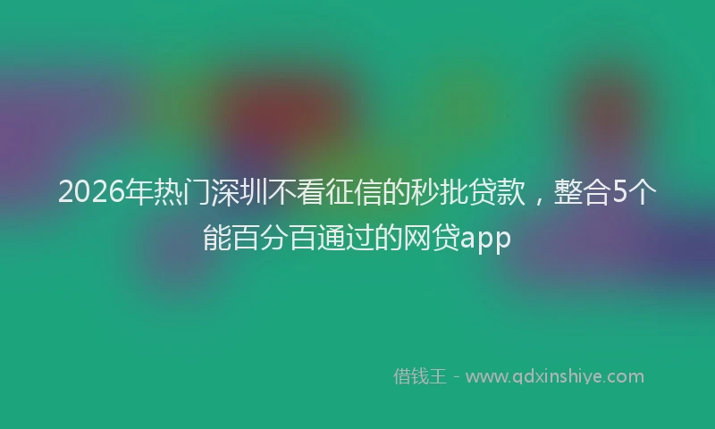 2026年热门深圳不看征信的秒批贷款，整合5个能百分百通过的网贷app