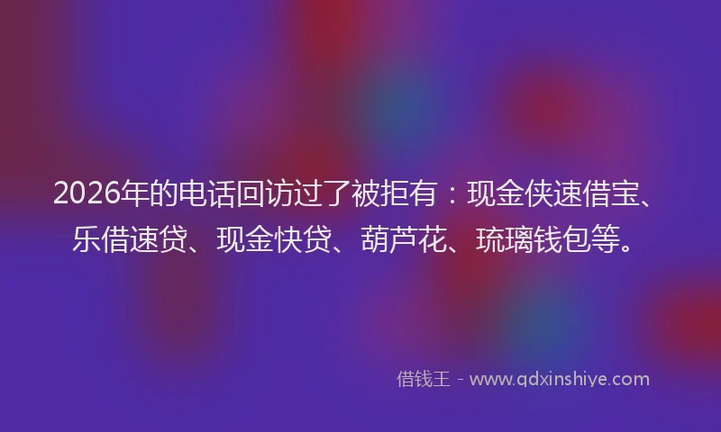 2026年的电话回访过了被拒有：现金侠速借宝、乐借速贷、现金快贷、葫芦花、琉璃钱包等。