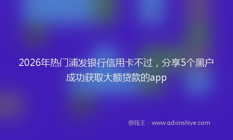 2026年热门浦发银行信用卡不过，分享5个黑户成功获取大额贷款的app