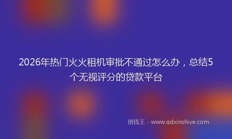 2026年热门火火租机审批不通过怎么办，总结5个无视评分的贷款平台