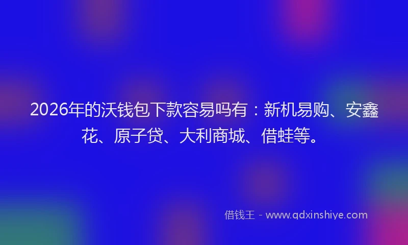 2026年的沃钱包下款容易吗有：新机易购、安鑫花、原子贷、大利商城、借蛙等。
