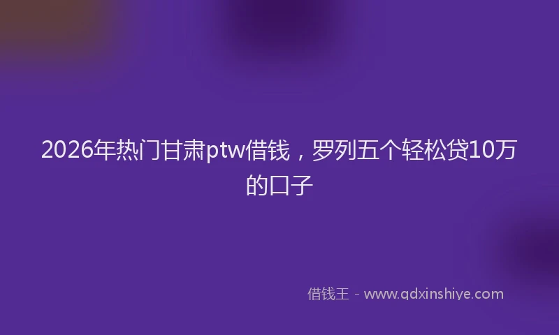 2026年热门甘肃ptw借钱，罗列五个轻松贷10万的口子