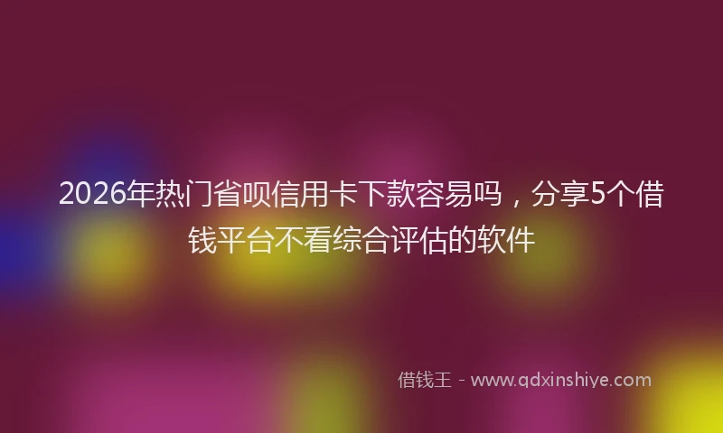 2026年热门省呗信用卡下款容易吗，分享5个借钱平台不看综合评估的软件