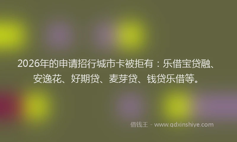 2026年的申请招行城市卡被拒有：乐借宝贷融、安逸花、好期贷、麦芽贷、钱贷乐借等。