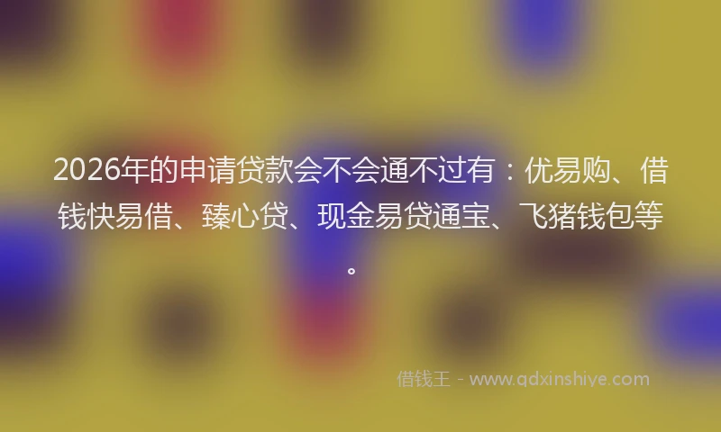 2026年的申请贷款会不会通不过有：优易购、借钱快易借、臻心贷、现金易贷通宝、飞猪钱包等。