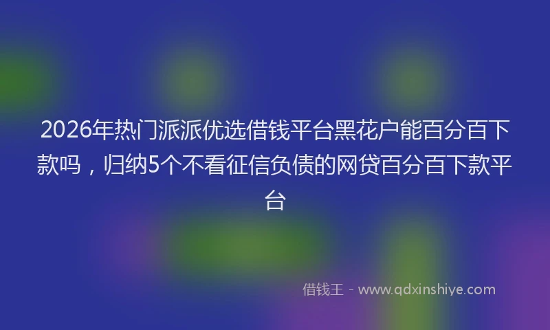 2026年热门派派优选借钱平台黑花户能百分百下款吗，归纳5个不看征信负债的网贷百分百下款平台