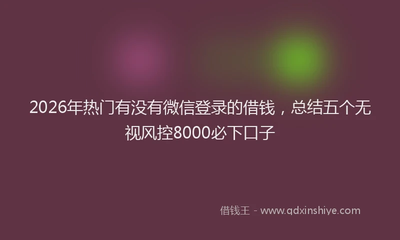2026年热门有没有微信登录的借钱，总结五个无视风控8000必下口子