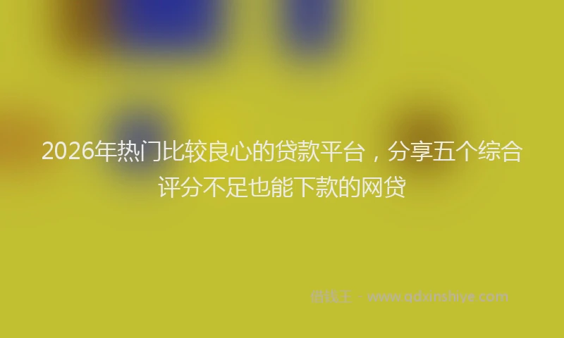 2026年热门比较良心的贷款平台，分享五个综合评分不足也能下款的网贷