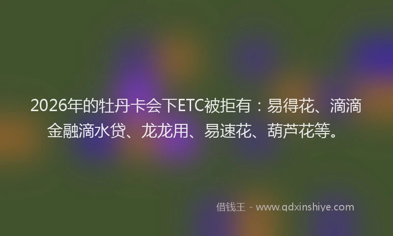 2026年的牡丹卡会下ETC被拒有：易得花、滴滴金融滴水贷、龙龙用、易速花、葫芦花等。