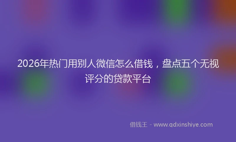2026年热门用别人微信怎么借钱，盘点五个无视评分的贷款平台