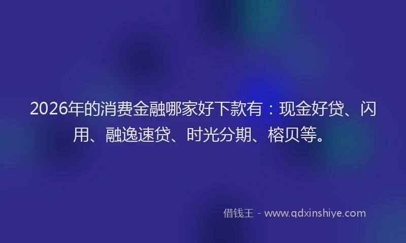 2026年的消费金融哪家好下款有：现金好贷、闪用、融逸速贷、时光分期、榕贝等。