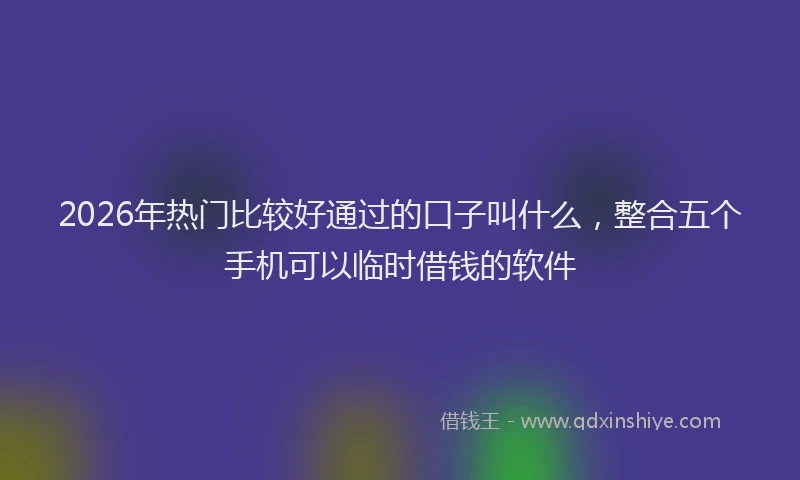 2026年热门比较好通过的口子叫什么,整合五个手机可以临时借钱的软件