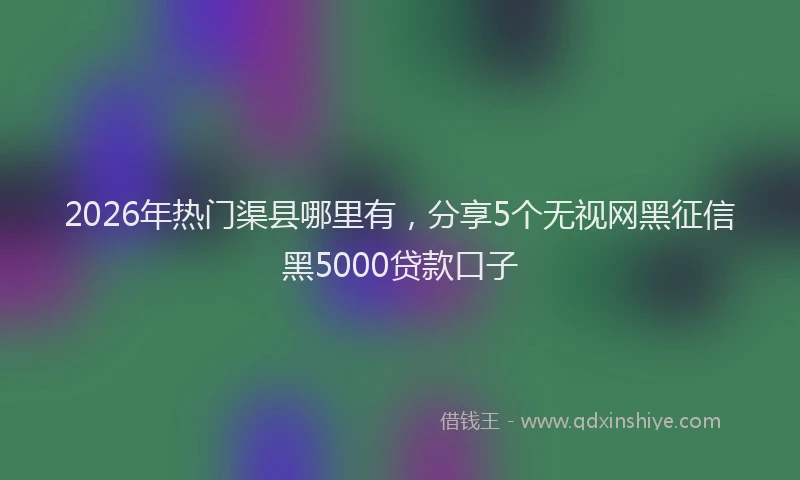 2026年热门渠县哪里有，分享5个无视网黑征信黑5000贷款口子