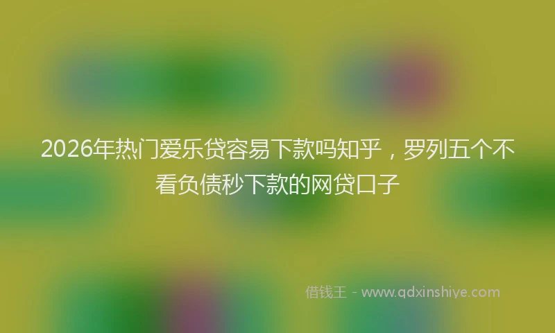 2026年热门爱乐贷容易下款吗知乎，罗列五个不看负债秒下款的网贷口子
