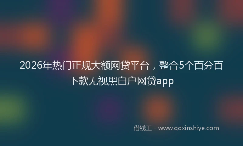 2026年热门正规大额网贷平台，整合5个百分百下款无视黑白户网贷app