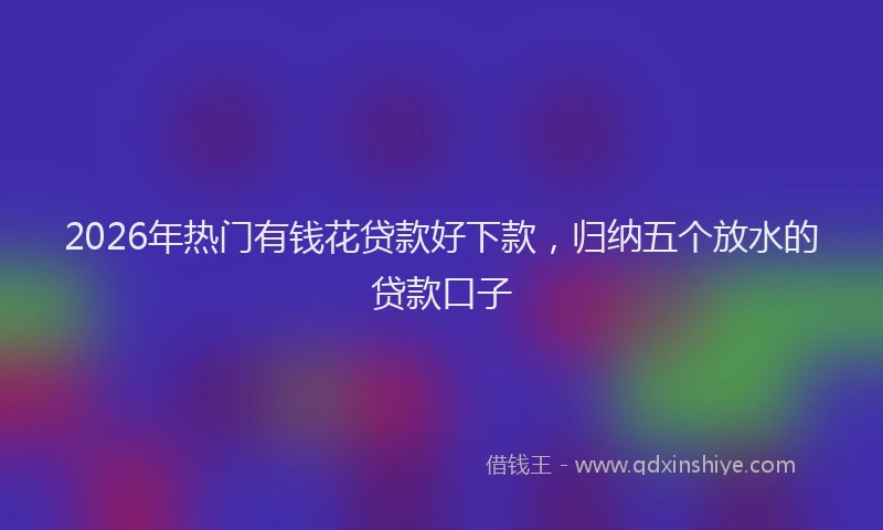 2026年热门有钱花贷款好下款，归纳五个放水的贷款口子