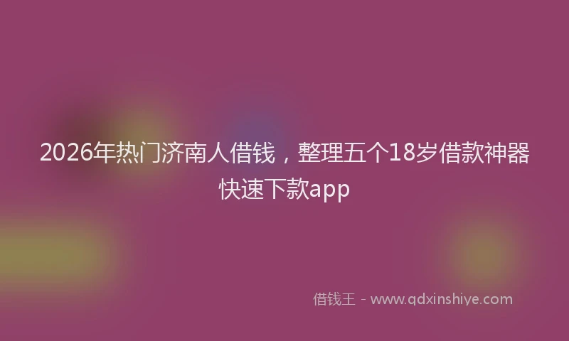 2026年热门济南人借钱，整理五个18岁借款神器快速下款app