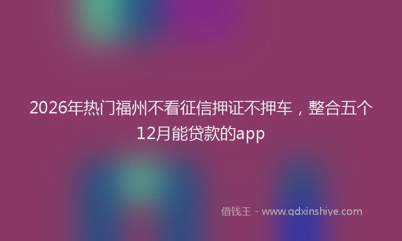 2026年热门福州不看征信押证不押车，整合五个12月能贷款的app
