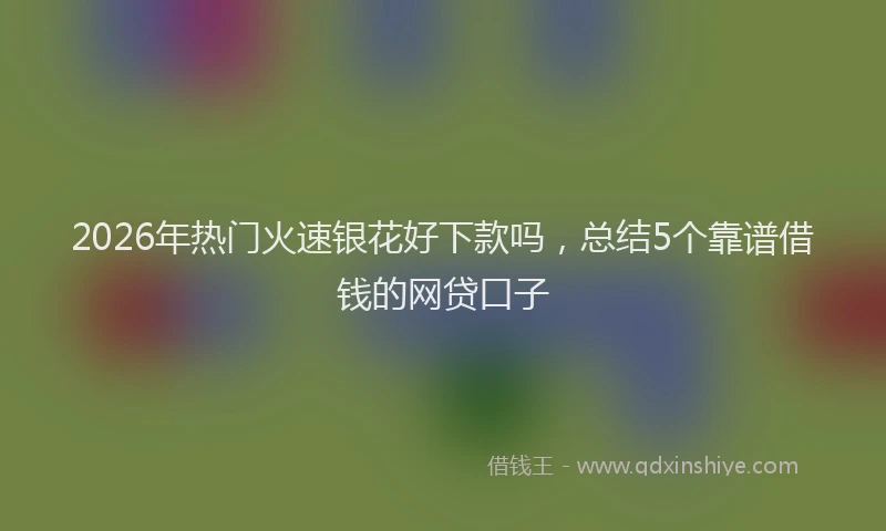 2026年热门火速银花好下款吗，总结5个靠谱借钱的网贷口子