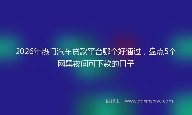 2026年热门汽车贷款平台哪个好通过，盘点5个网黑夜间可下款的口子