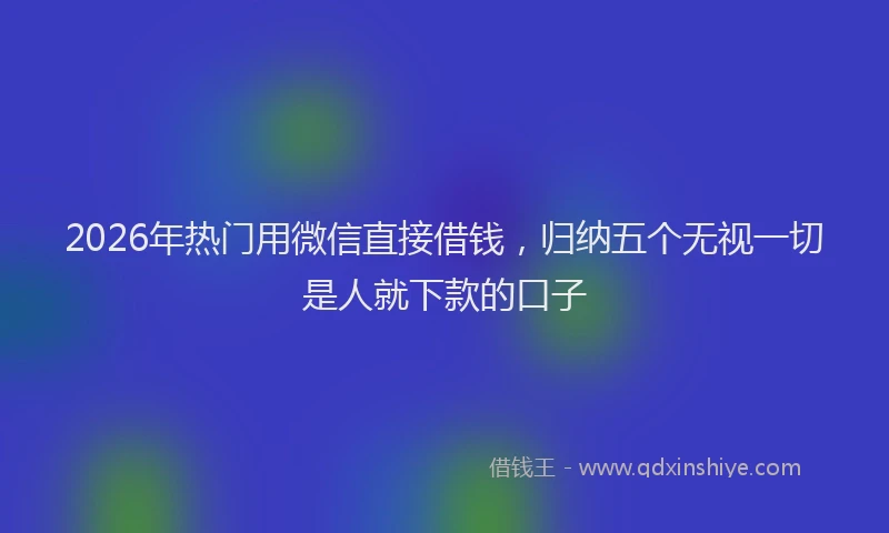 2026年热门用微信直接借钱，归纳五个无视一切是人就下款的口子
