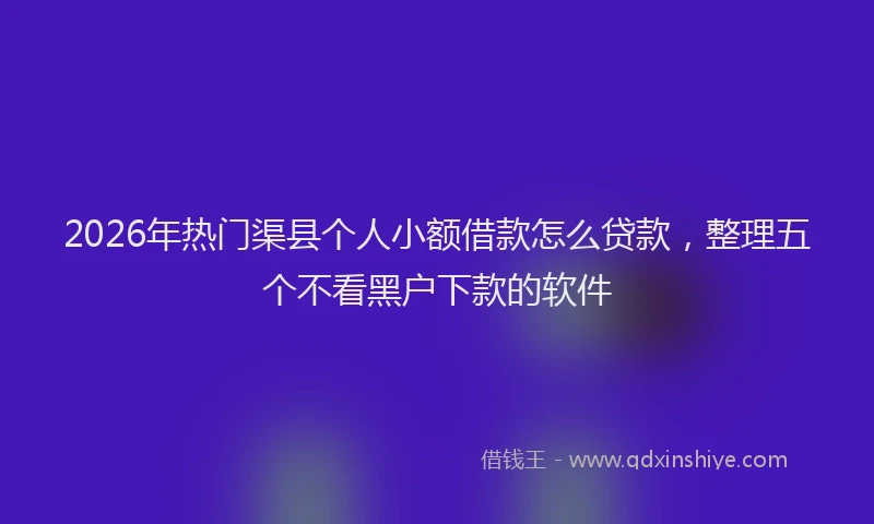 2026年热门渠县个人小额借款怎么贷款，整理五个不看黑户下款的软件