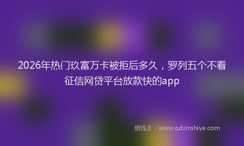 2026年热门玖富万卡被拒后多久，罗列五个不看征信网贷平台放款快的app