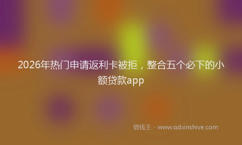 2026年热门申请返利卡被拒，整合五个必下的小额贷款app