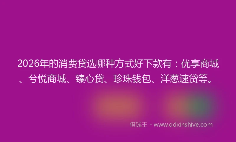 2026年的消费贷选哪种方式好下款有：优享商城、兮悦商城、臻心贷、珍珠钱包、洋葱速贷等。