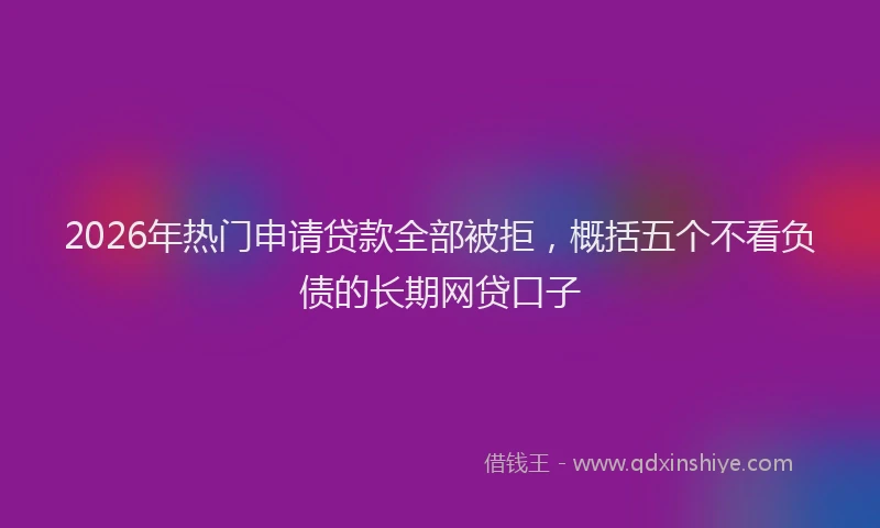2026年热门申请贷款全部被拒，概括五个不看负债的长期网贷口子