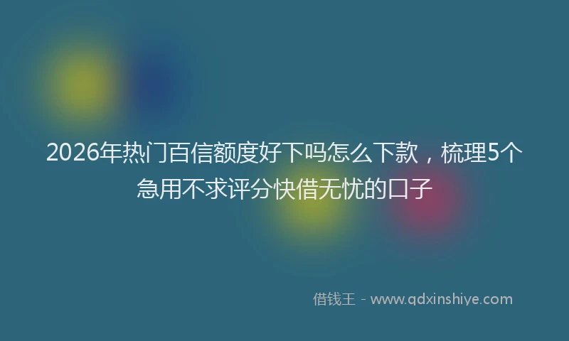 2026年热门百信额度好下吗怎么下款，梳理5个急用不求评分快借无忧的口子