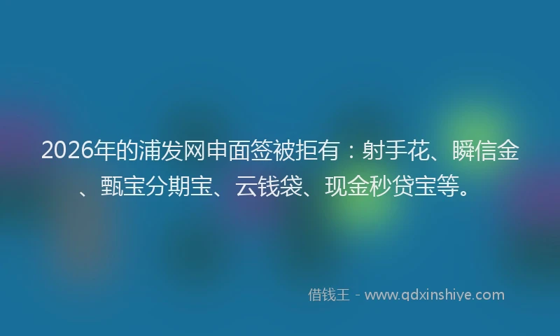 2026年的浦发网申面签被拒有：射手花、瞬信金、甄宝分期宝、云钱袋、现金秒贷宝等。