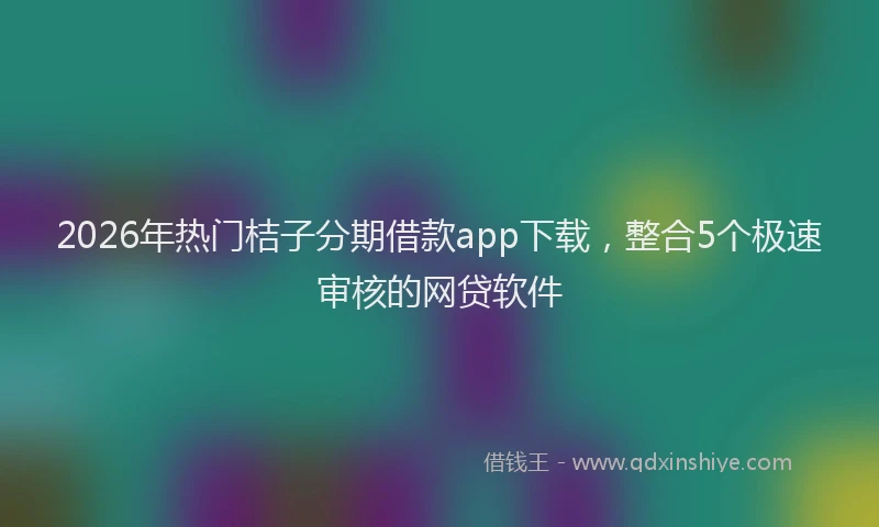 2026年热门桔子分期借款app下载，整合5个极速审核的网贷软件