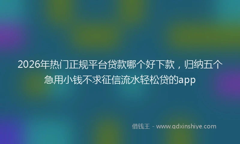 2026年热门正规平台贷款哪个好下款，归纳五个急用小钱不求征信流水轻松贷的app