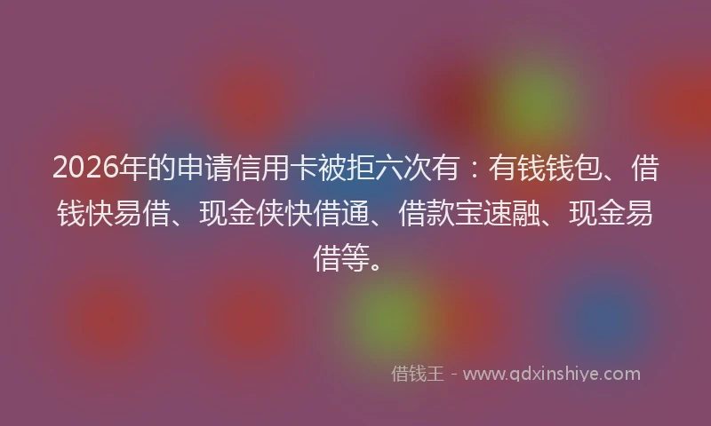 2026年的申请信用卡被拒六次有：有钱钱包、借钱快易借、现金侠快借通、借款宝速融、现金易借等。